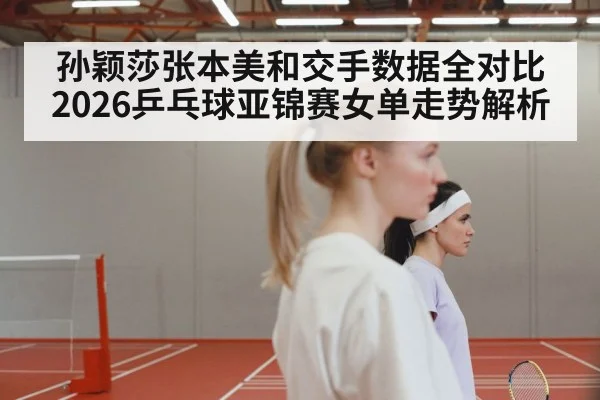孙颖莎张本美和交手数据全对比 2026乒乓球亚锦赛女单走势解析